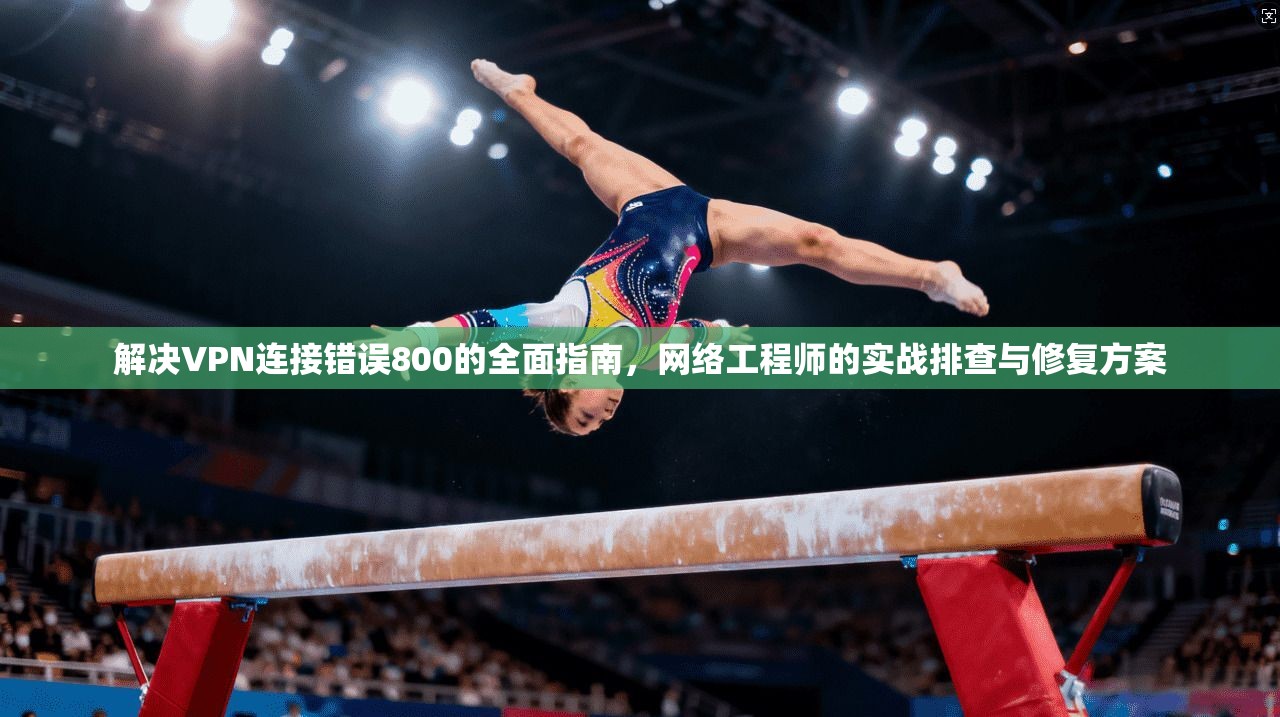 解决VPN连接错误800的全面指南，网络工程师的实战排查与修复方案