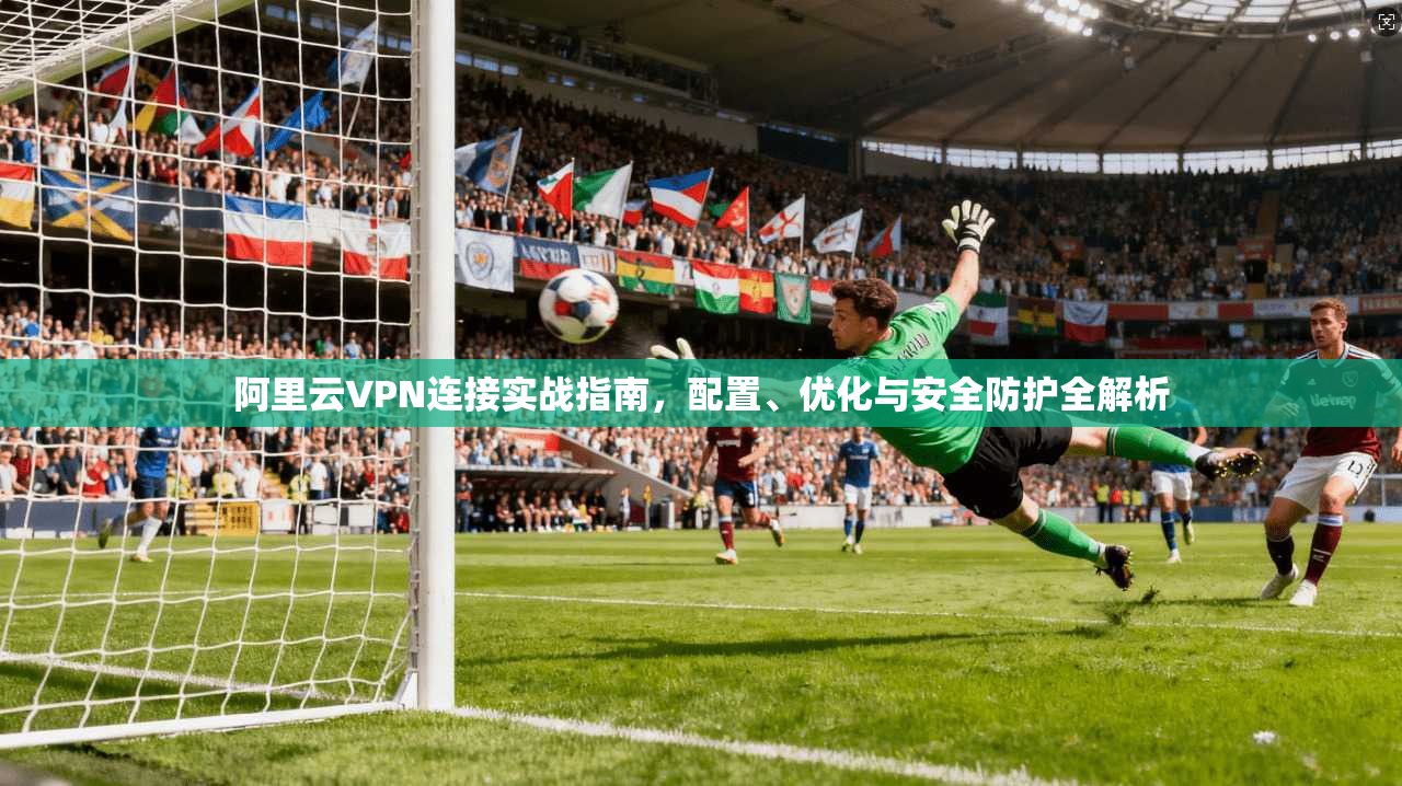 阿里云VPN连接实战指南，配置、优化与安全防护全解析