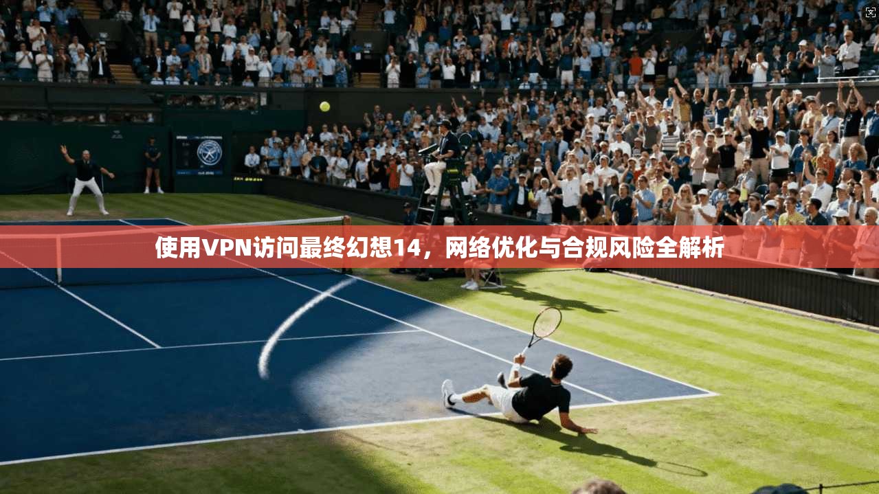 使用VPN访问最终幻想14，网络优化与合规风险全解析