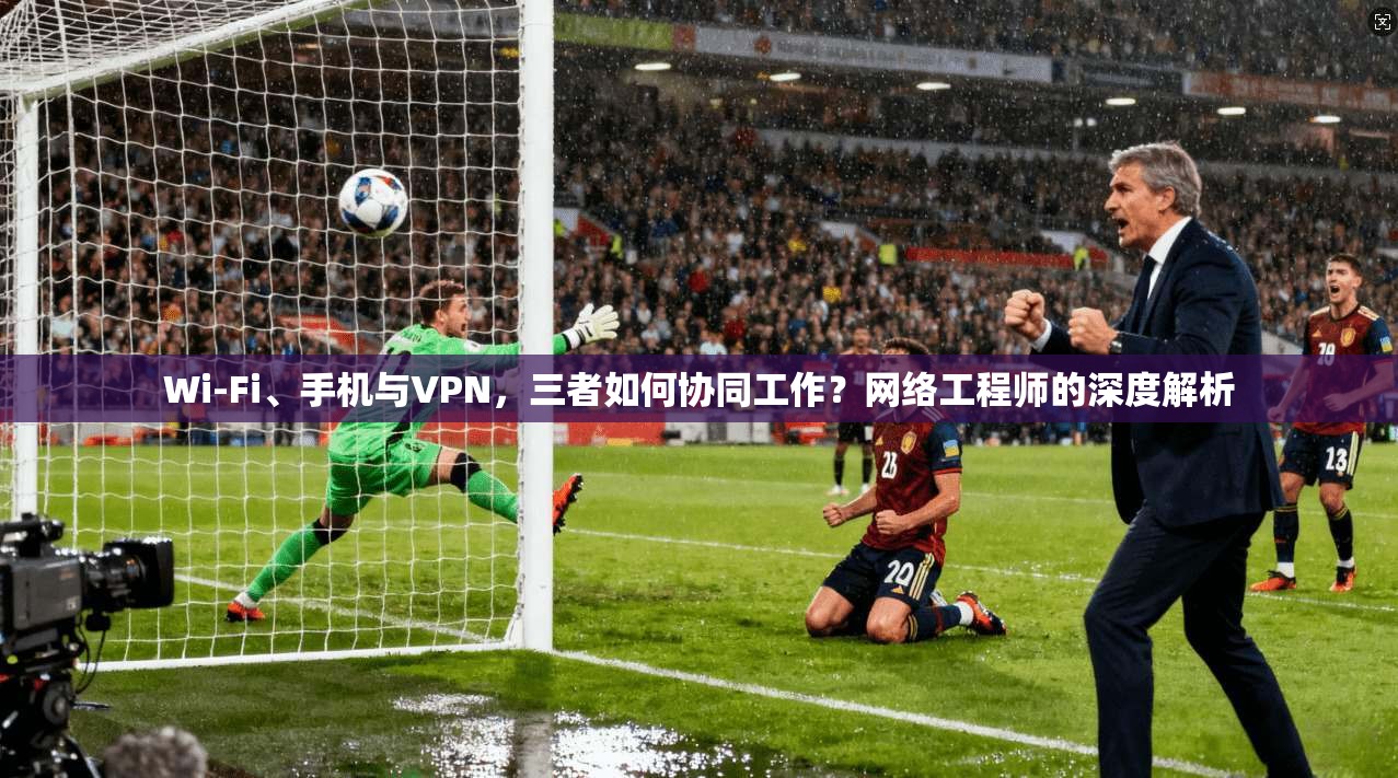 Wi-Fi、手机与VPN，三者如何协同工作？网络工程师的深度解析