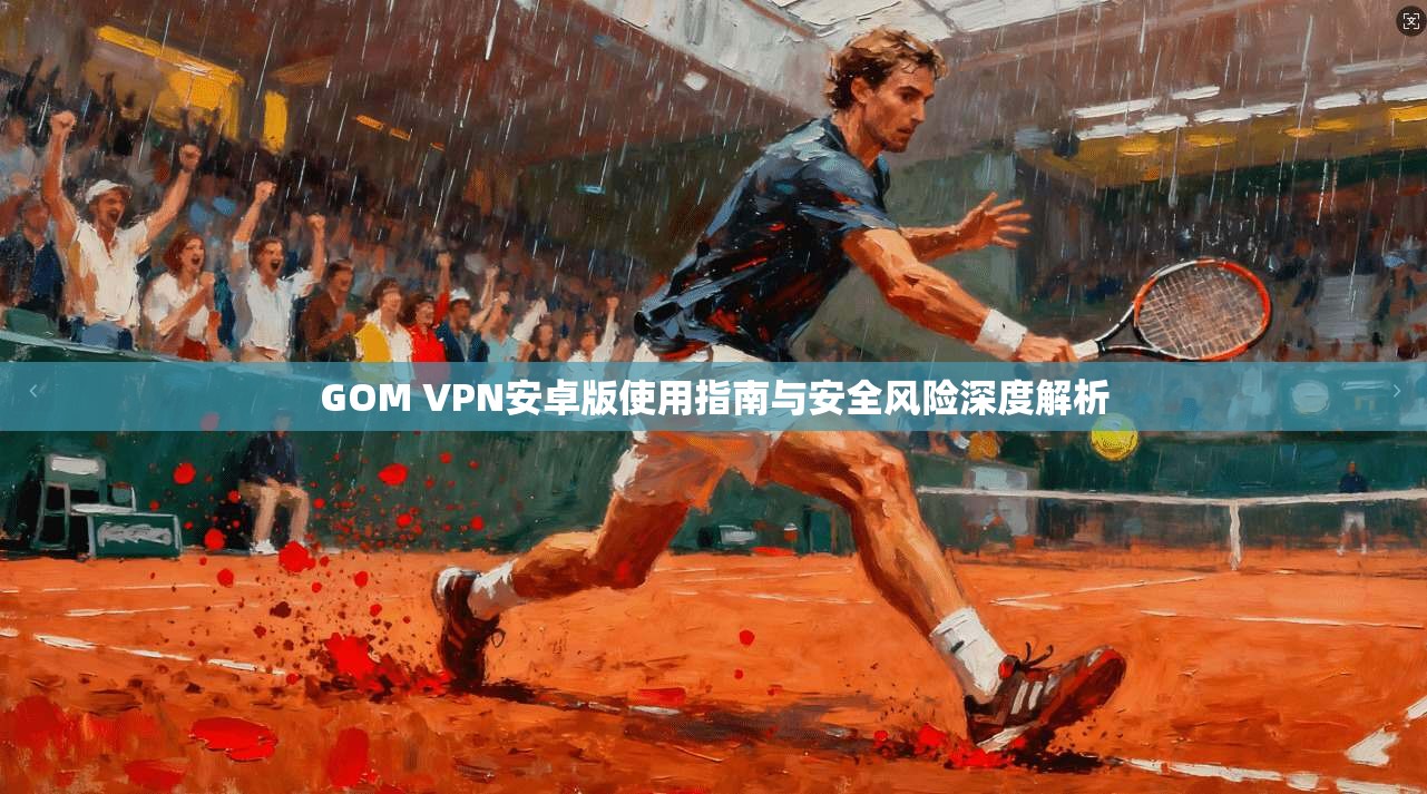 GOM VPN安卓版使用指南与安全风险深度解析