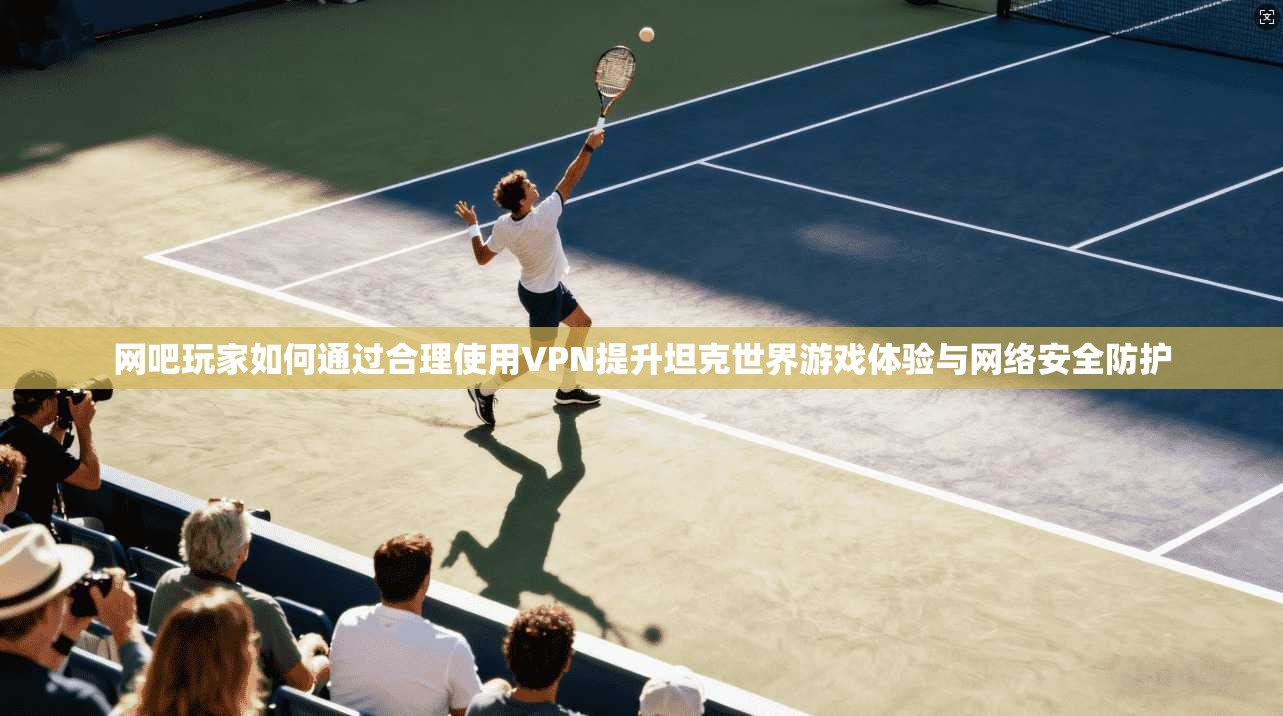 网吧玩家如何通过合理使用VPN提升坦克世界游戏体验与网络安全防护