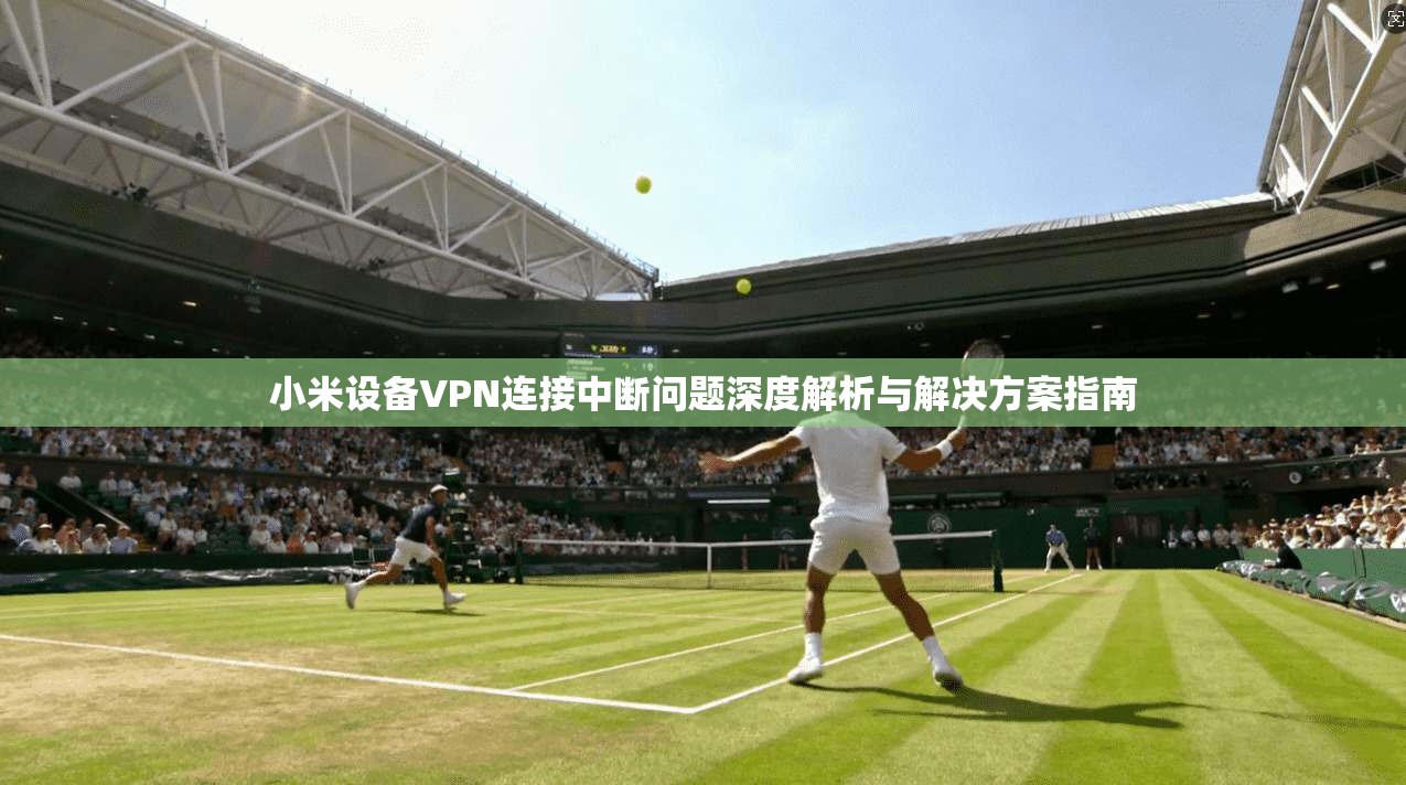 小米设备VPN连接中断问题深度解析与解决方案指南