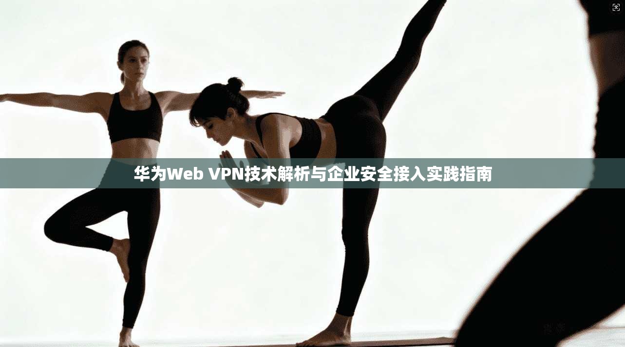 华为Web VPN技术解析与企业安全接入实践指南