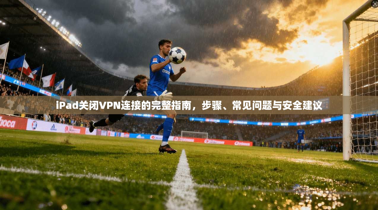 iPad关闭VPN连接的完整指南，步骤、常见问题与安全建议