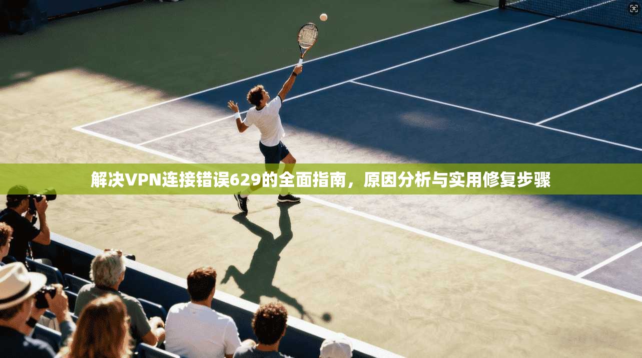解决VPN连接错误629的全面指南，原因分析与实用修复步骤