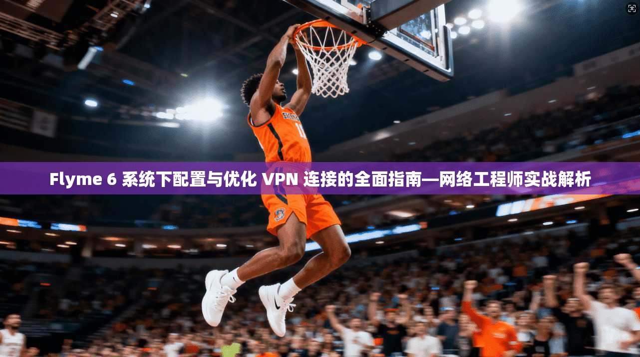 Flyme 6 系统下配置与优化 VPN 连接的全面指南—网络工程师实战解析