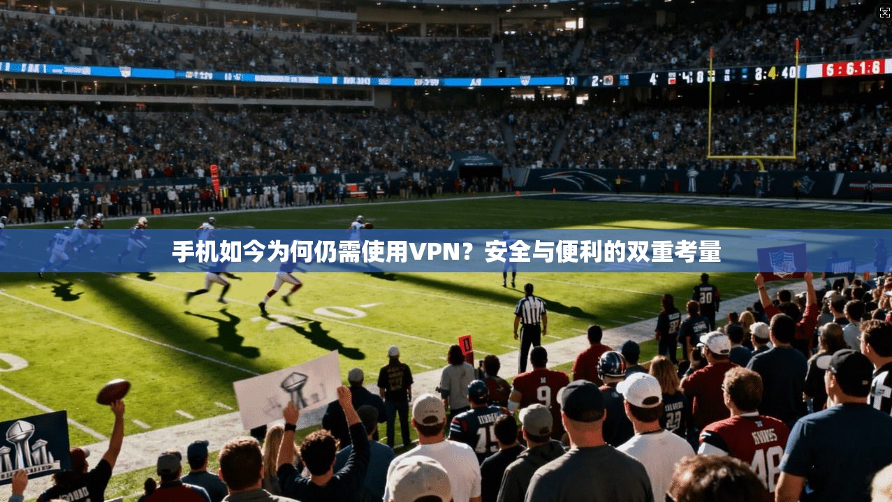手机如今为何仍需使用VPN？安全与便利的双重考量