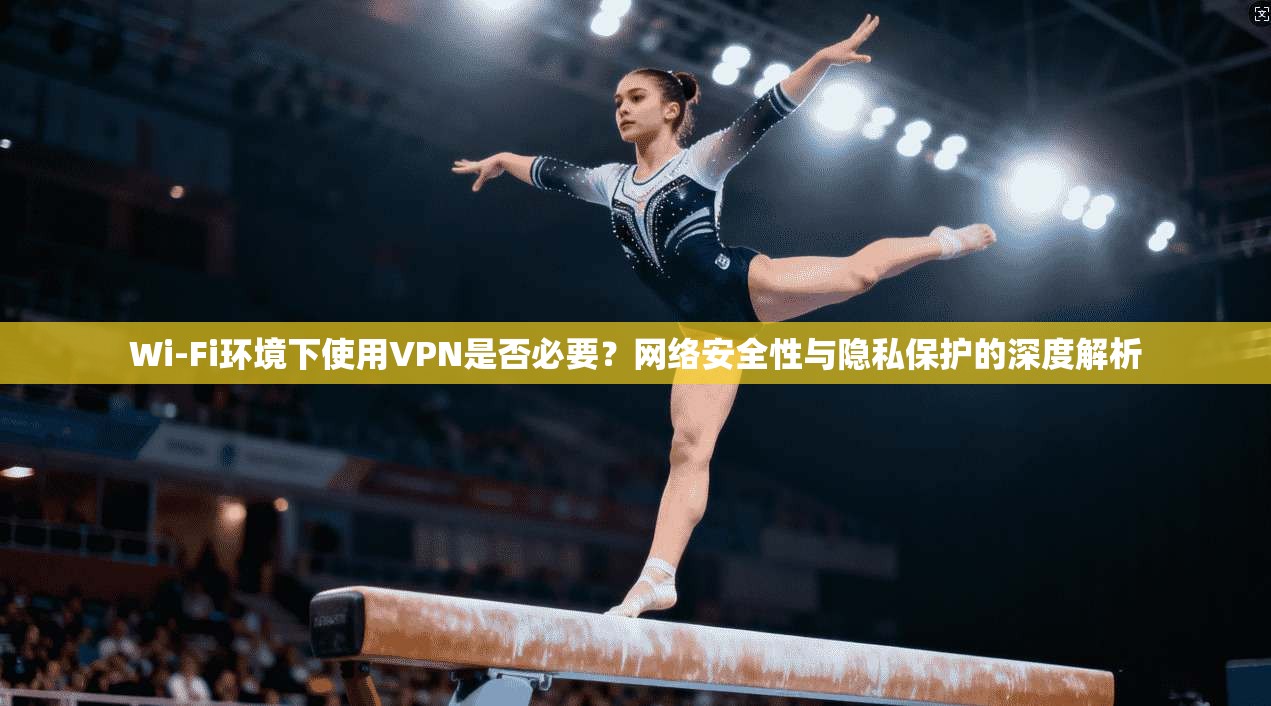 Wi-Fi环境下使用VPN是否必要？网络安全性与隐私保护的深度解析