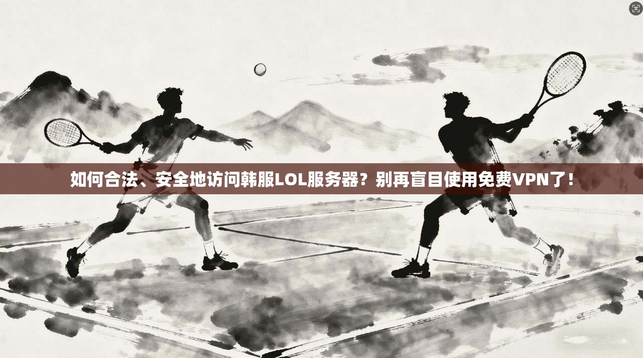 如何合法、安全地访问韩服LOL服务器？别再盲目使用免费VPN了！