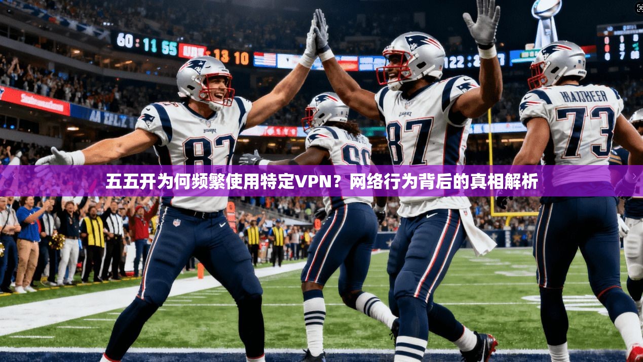 五五开为何频繁使用特定VPN？网络行为背后的真相解析