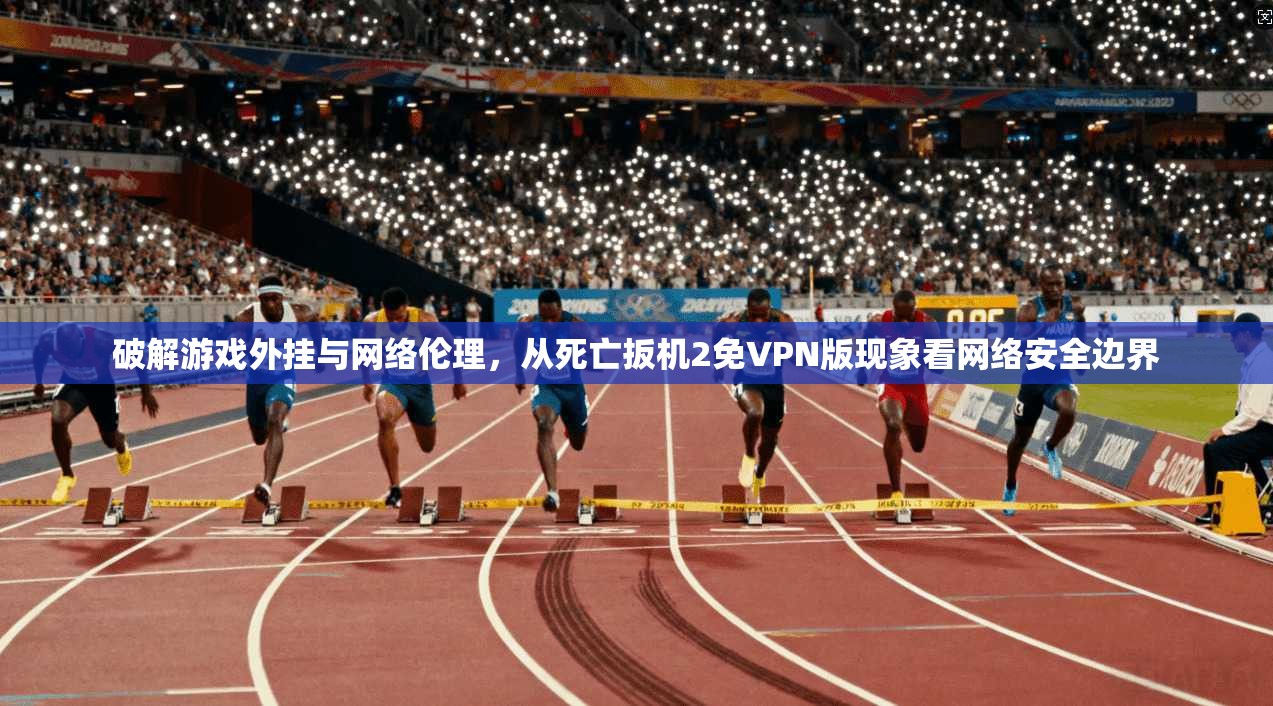破解游戏外挂与网络伦理，从死亡扳机2免VPN版现象看网络安全边界