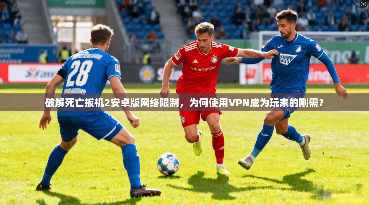 破解死亡扳机2安卓版网络限制，为何使用VPN成为玩家的刚需？