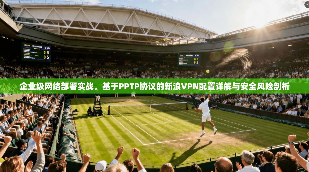 企业级网络部署实战，基于PPTP协议的新浪VPN配置详解与安全风险剖析