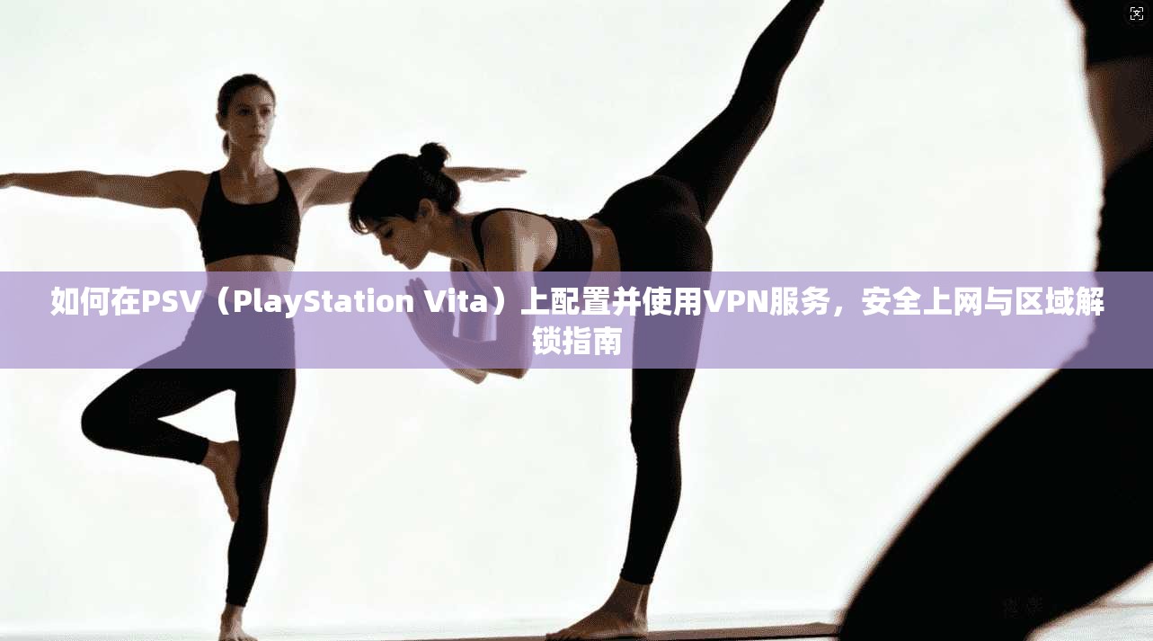 如何在PSV（PlayStation Vita）上配置并使用VPN服务，安全上网与区域解锁指南