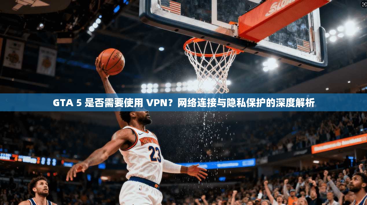GTA 5 是否需要使用 VPN？网络连接与隐私保护的深度解析