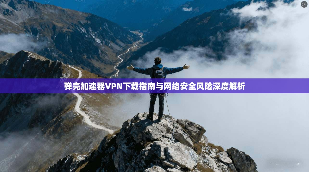 弹壳加速器VPN下载指南与网络安全风险深度解析