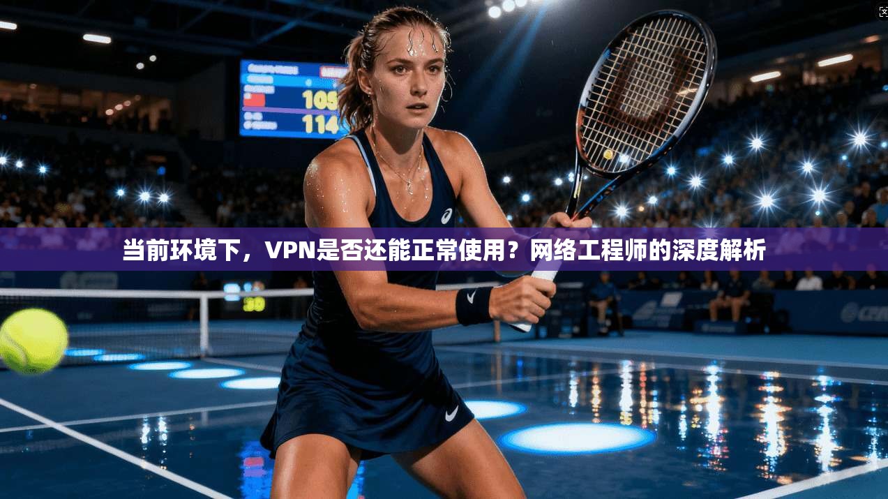 当前环境下，VPN是否还能正常使用？网络工程师的深度解析