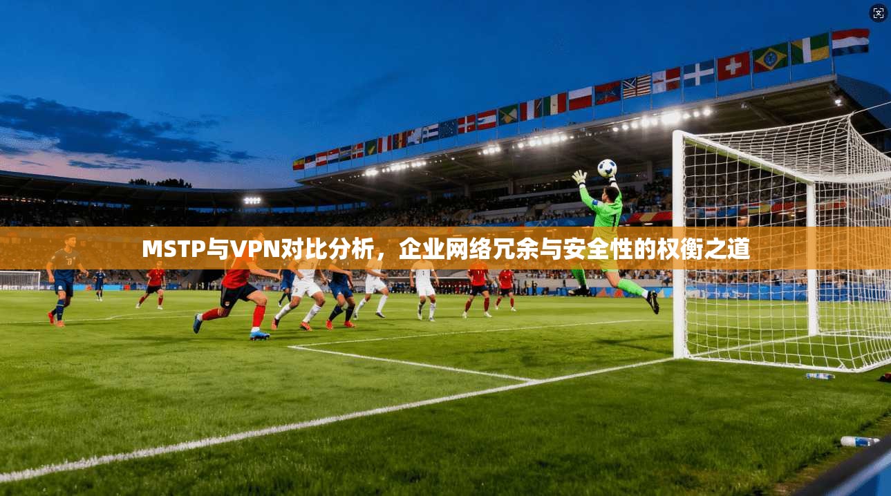 MSTP与VPN对比分析，企业网络冗余与安全性的权衡之道