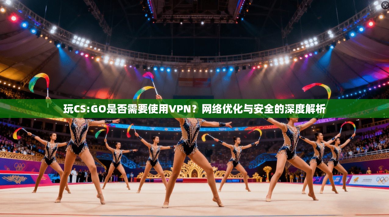 玩CS:GO是否需要使用VPN？网络优化与安全的深度解析