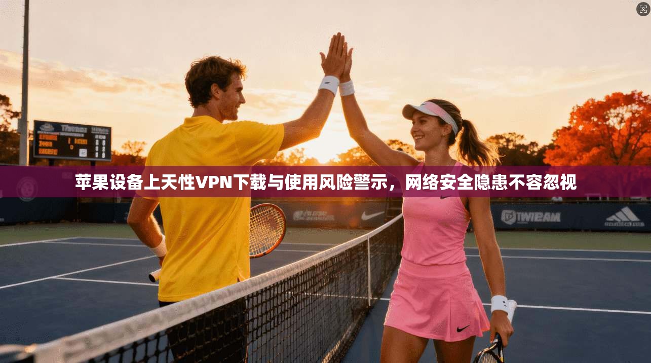 苹果设备上天性VPN下载与使用风险警示，网络安全隐患不容忽视