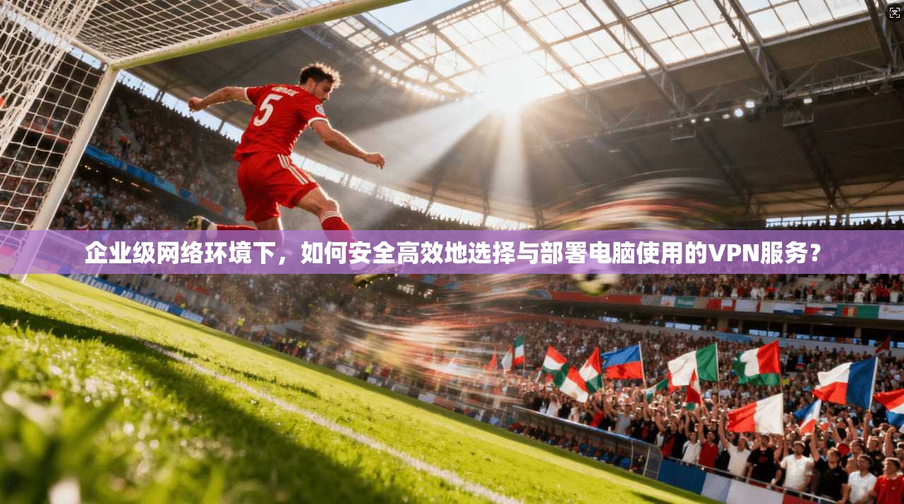 企业级网络环境下，如何安全高效地选择与部署电脑使用的VPN服务？