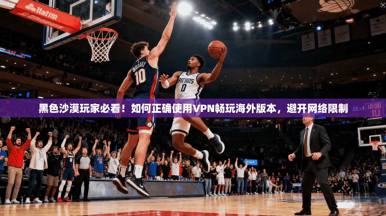 黑色沙漠玩家必看！如何正确使用VPN畅玩海外版本，避开网络限制