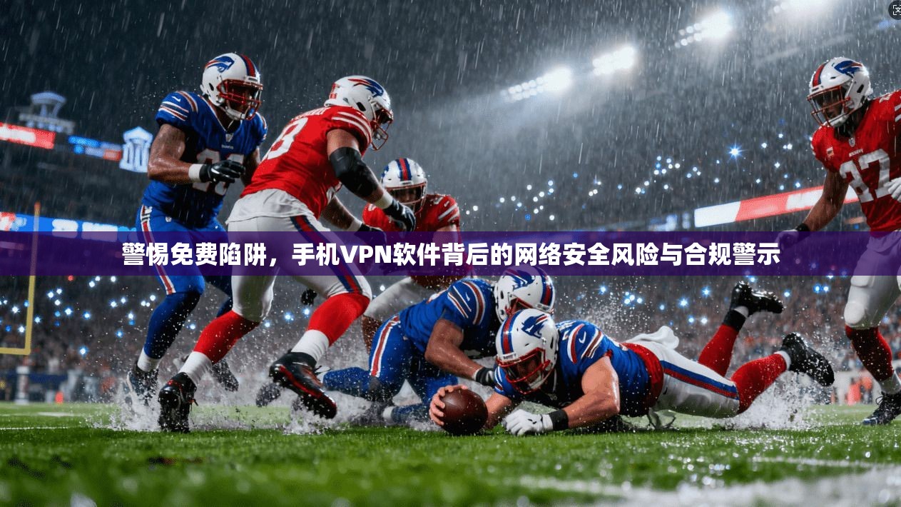 警惕免费陷阱，手机VPN软件背后的网络安全风险与合规警示