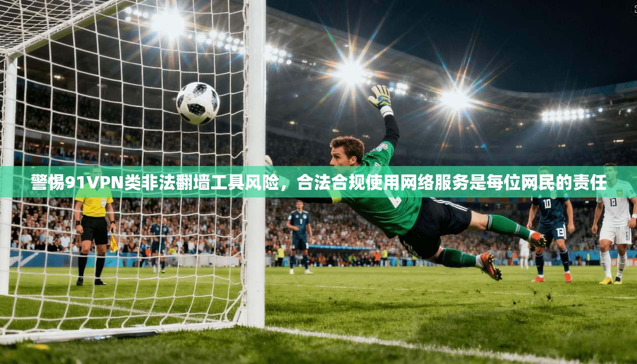 警惕91VPN类非法翻墙工具风险，合法合规使用网络服务是每位网民的责任