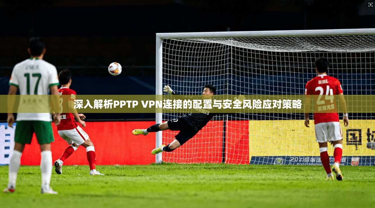 深入解析PPTP VPN连接的配置与安全风险应对策略