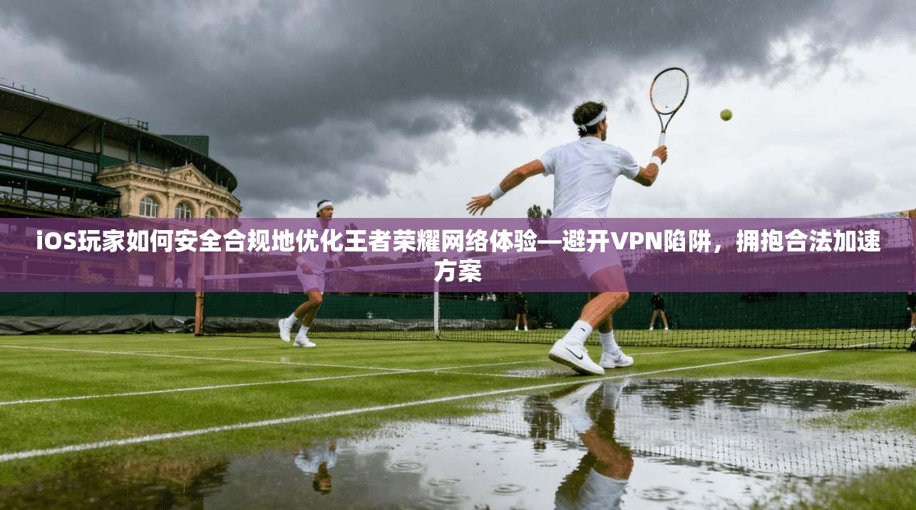 iOS玩家如何安全合规地优化王者荣耀网络体验—避开VPN陷阱，拥抱合法加速方案