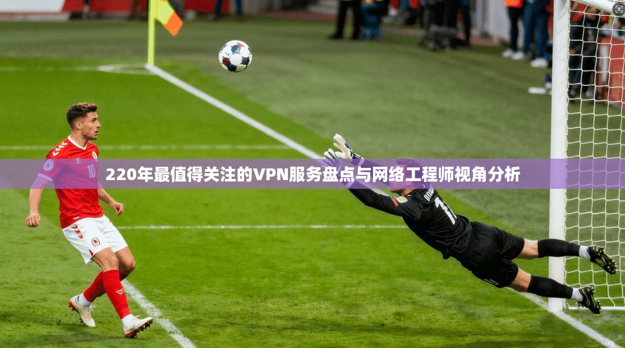 220年最值得关注的VPN服务盘点与网络工程师视角分析