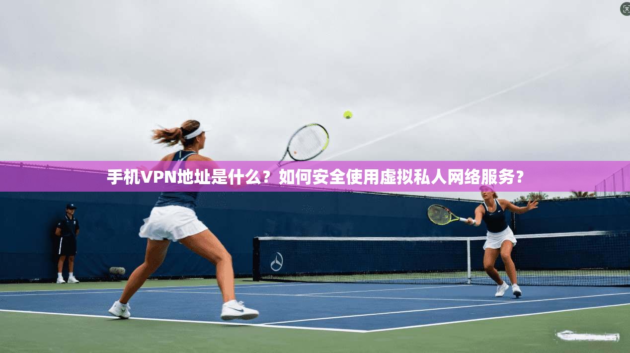 手机VPN地址是什么？如何安全使用虚拟私人网络服务？