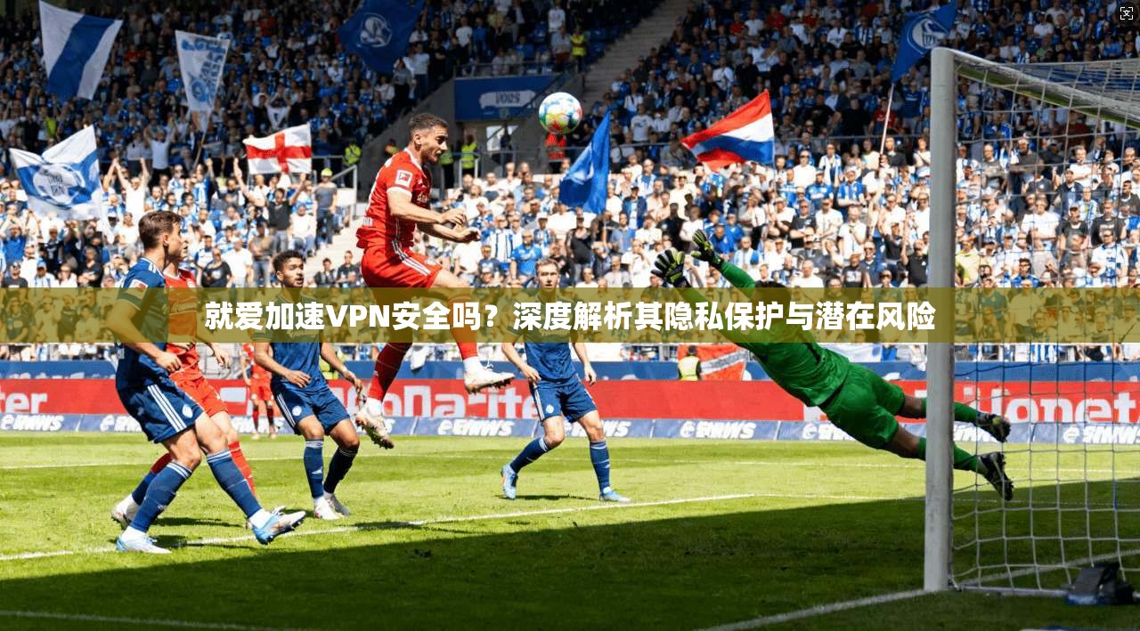 就爱加速VPN安全吗？深度解析其隐私保护与潜在风险