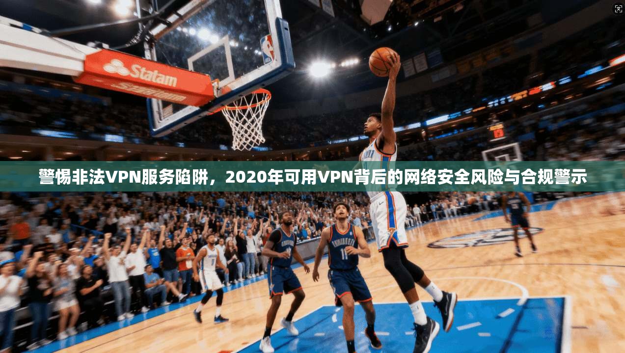 警惕非法VPN服务陷阱，2020年可用VPN背后的网络安全风险与合规警示