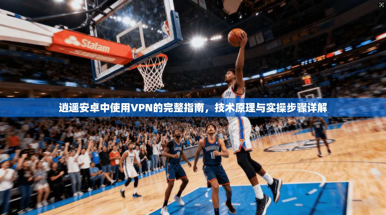 逍遥安卓中使用VPN的完整指南，技术原理与实操步骤详解
