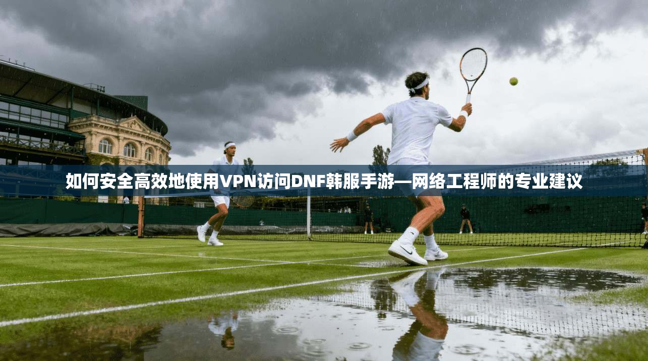 如何安全高效地使用VPN访问DNF韩服手游—网络工程师的专业建议