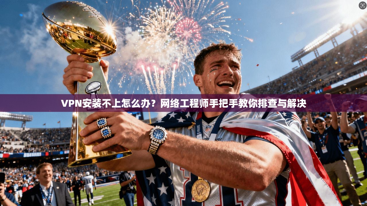 VPN安装不上怎么办？网络工程师手把手教你排查与解决