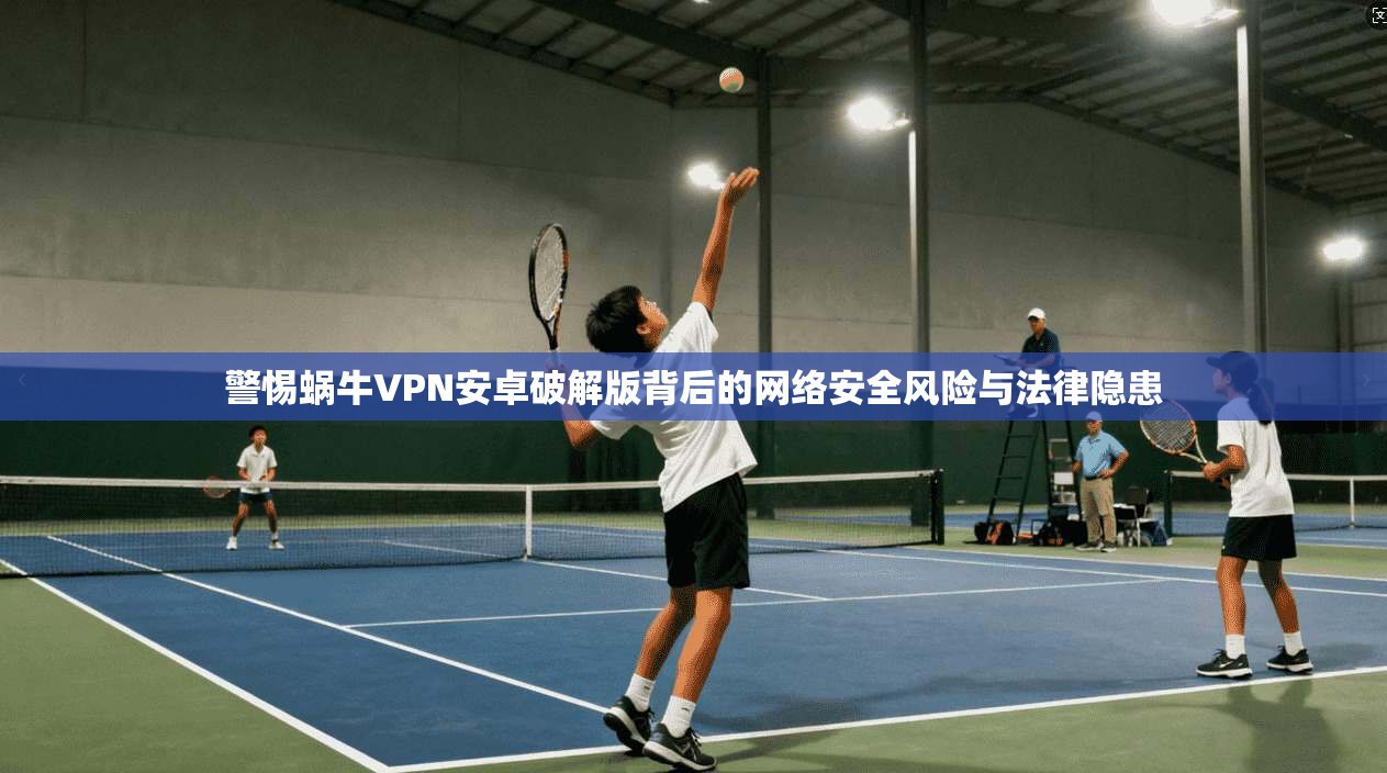 警惕蜗牛VPN安卓破解版背后的网络安全风险与法律隐患