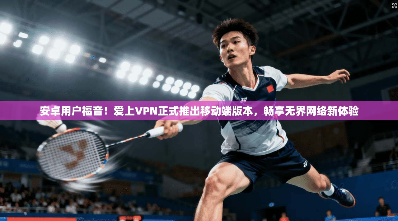 安卓用户福音！爱上VPN正式推出移动端版本，畅享无界网络新体验