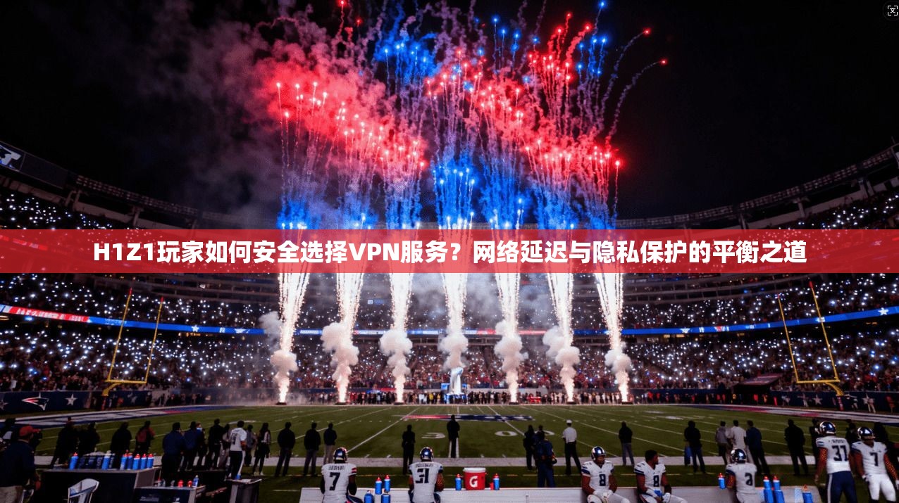 H1Z1玩家如何安全选择VPN服务？网络延迟与隐私保护的平衡之道