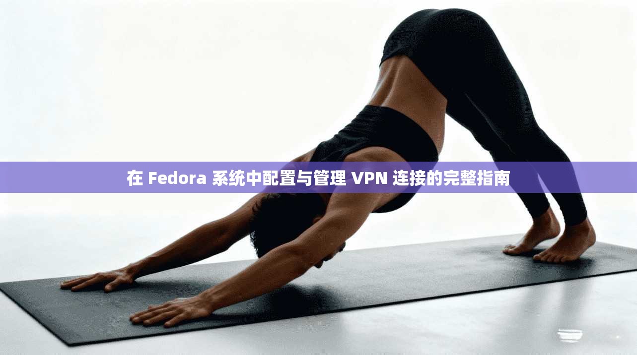 在 Fedora 系统中配置与管理 VPN 连接的完整指南