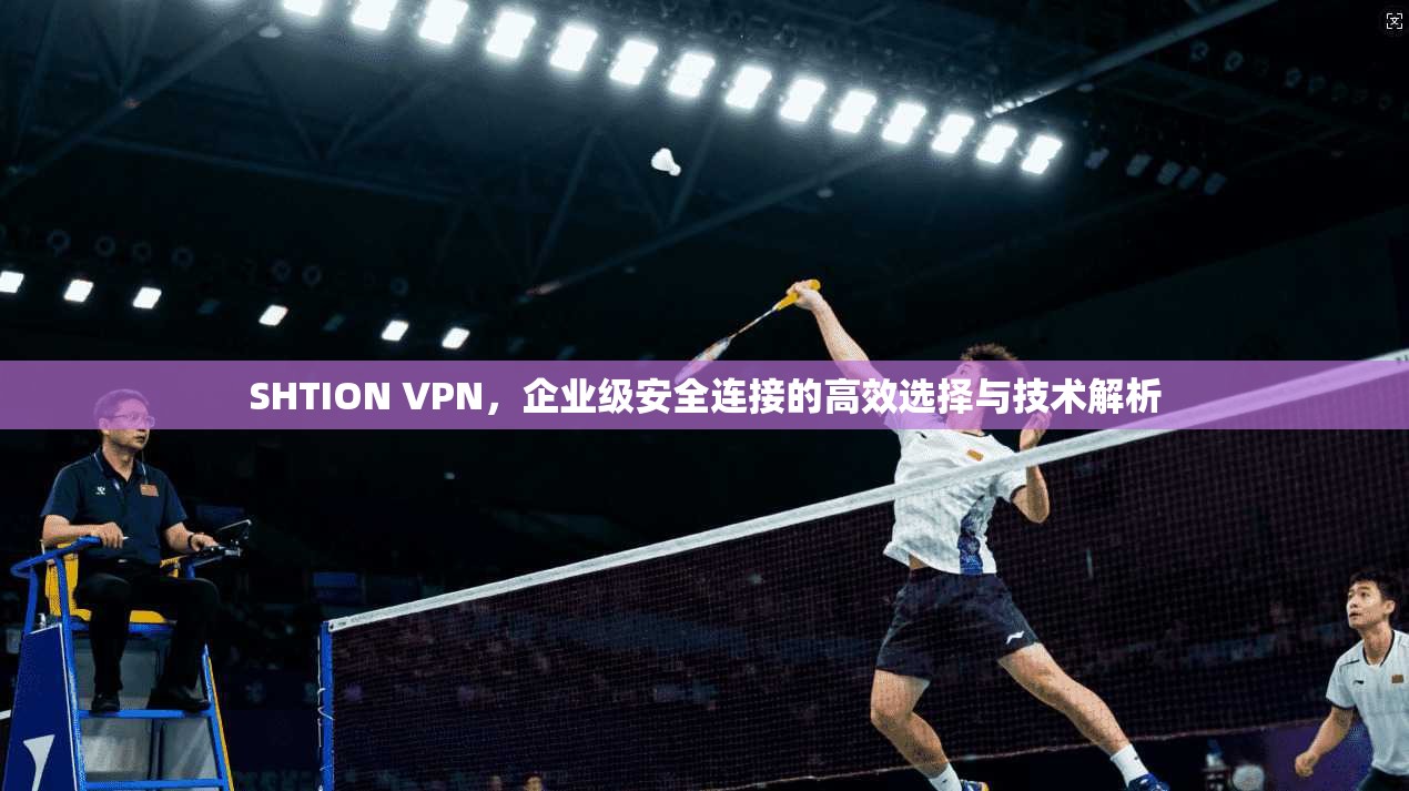 SHTION VPN，企业级安全连接的高效选择与技术解析