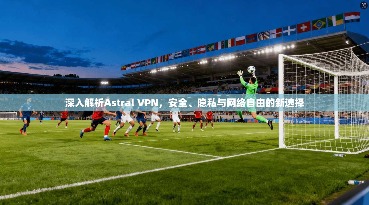 深入解析Astral VPN，安全、隐私与网络自由的新选择