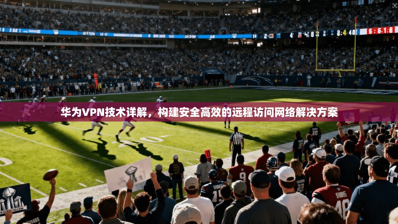 华为VPN技术详解，构建安全高效的远程访问网络解决方案