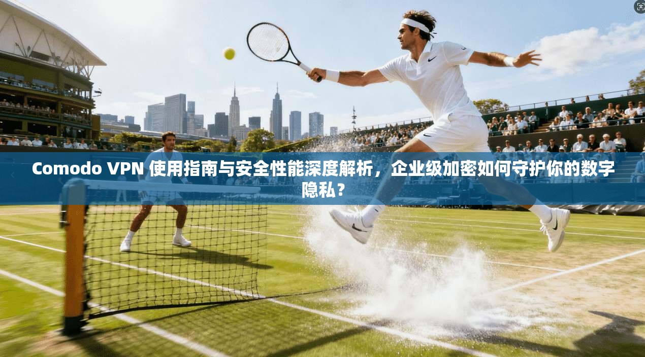 Comodo VPN 使用指南与安全性能深度解析，企业级加密如何守护你的数字隐私？
