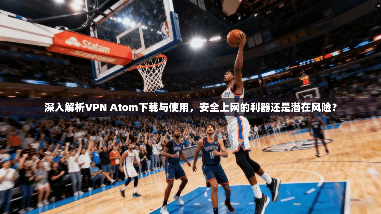 深入解析VPN Atom下载与使用，安全上网的利器还是潜在风险？