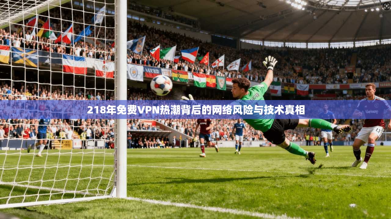 218年免费VPN热潮背后的网络风险与技术真相