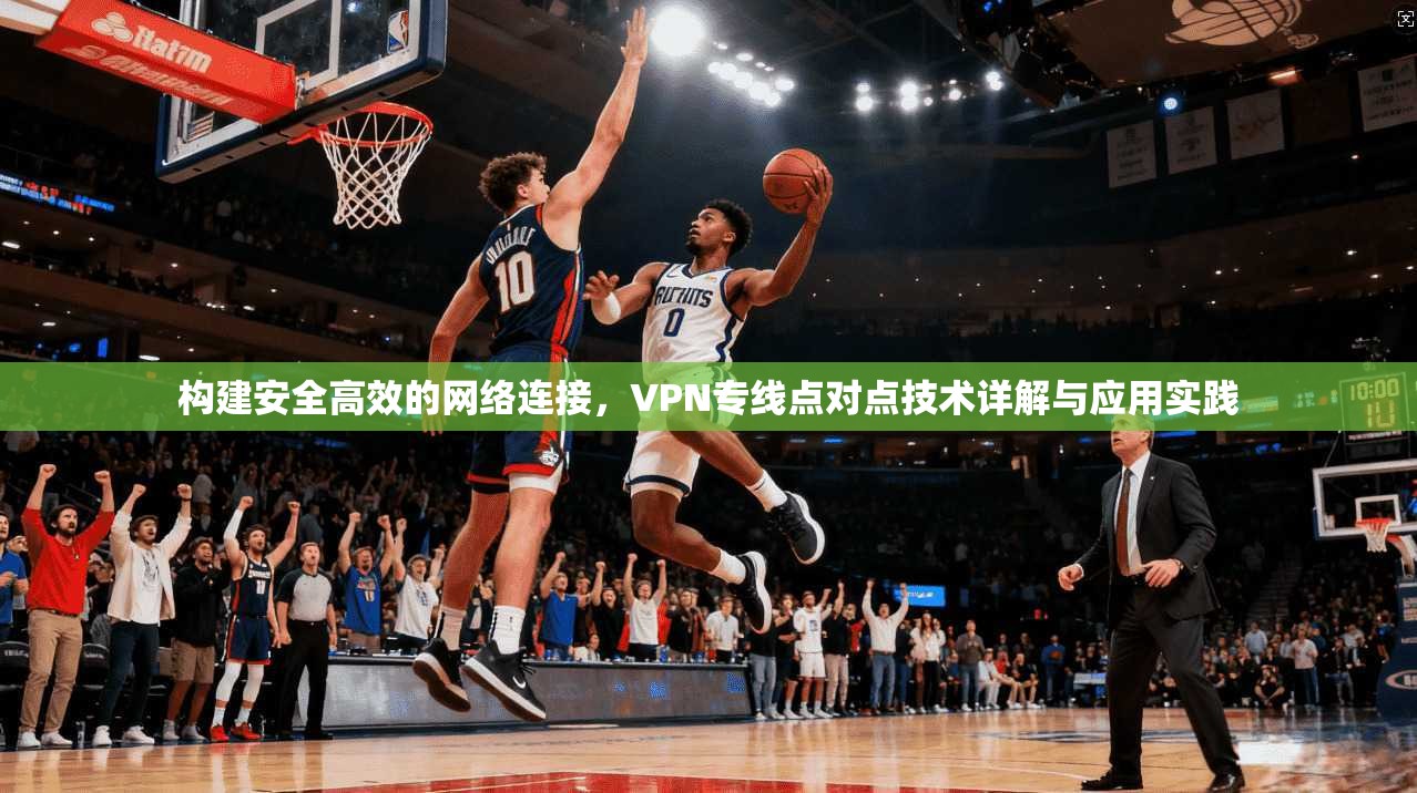构建安全高效的网络连接，VPN专线点对点技术详解与应用实践