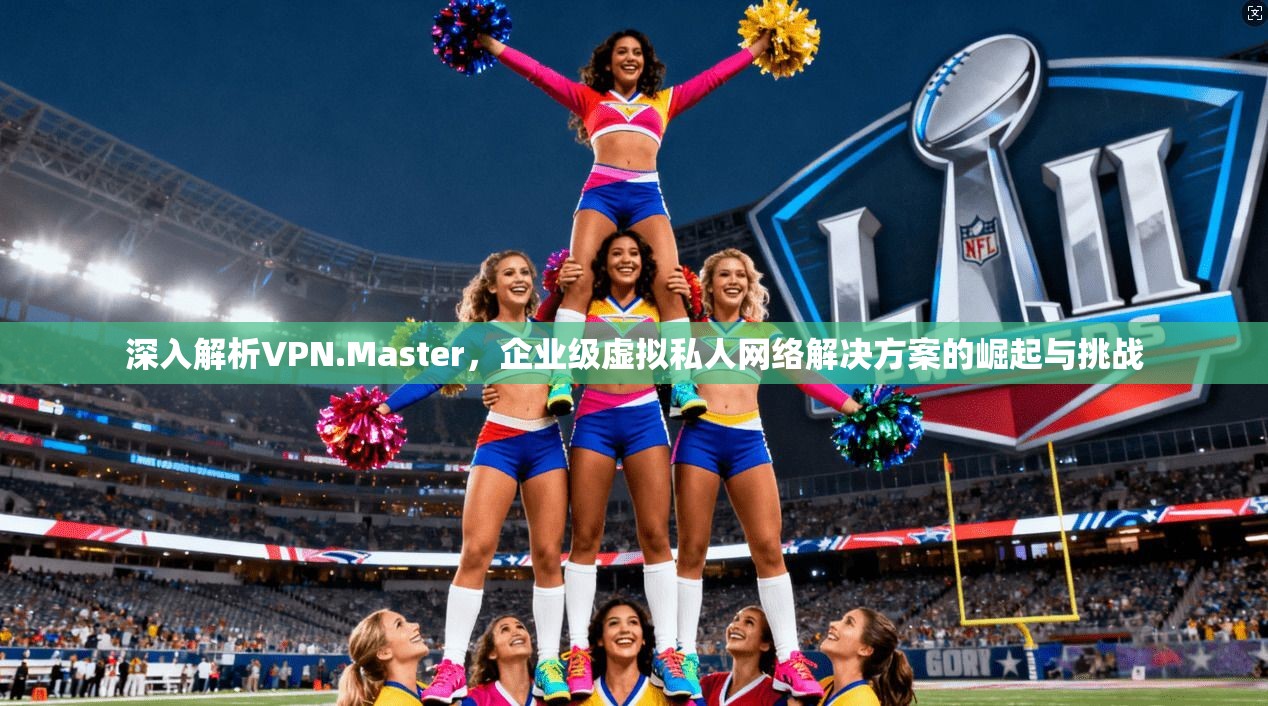 深入解析VPN.Master，企业级虚拟私人网络解决方案的崛起与挑战